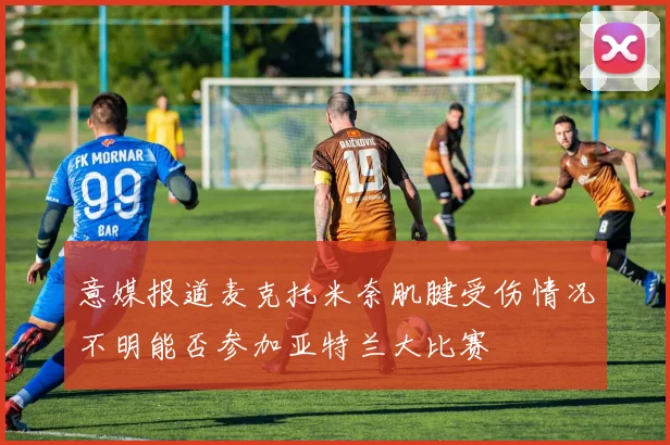 意媒报道麦克托米奈肌腱受伤情况不明能否参加亚特兰大比赛