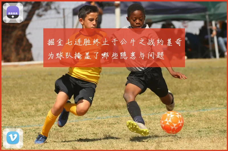 掘金七连胜终止于公牛之战约基奇为球队掩盖了哪些隐患与问题