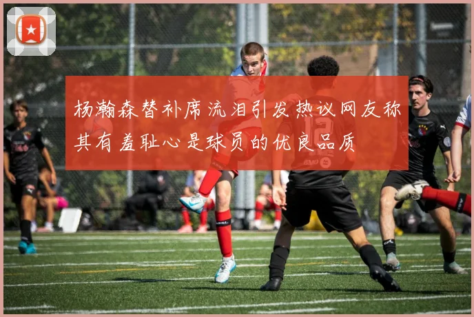 杨瀚森替补席流泪引发热议网友称其有羞耻心是球员的优良品质