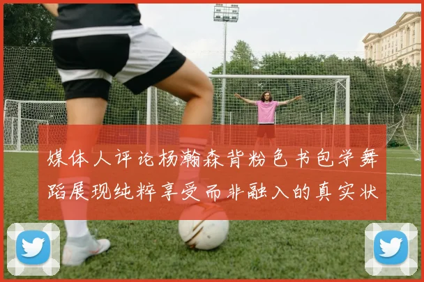 媒体人评论杨瀚森背粉色书包学舞蹈展现纯粹享受而非融入的真实状态
