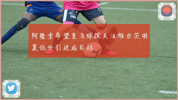 阿隆索希望皇马球探关注维尔茨明夏低价引进成目标