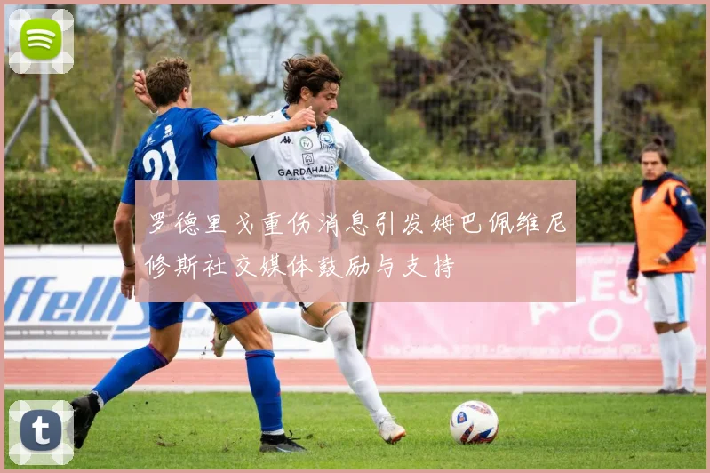 罗德里戈重伤消息引发姆巴佩维尼修斯社交媒体鼓励与支持